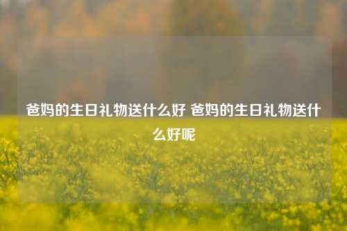 爸妈的生日礼物送什么好 爸妈的生日礼物送什么好呢