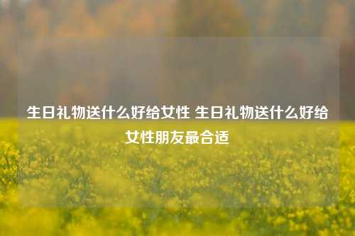 生日礼物送什么好给女性 生日礼物送什么好给女性朋友最合适