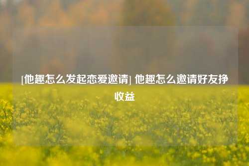 [他趣怎么发起恋爱邀请] 他趣怎么邀请好友挣收益