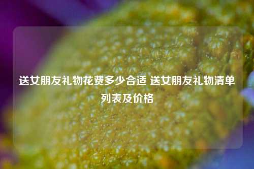 送女朋友礼物花费多少合适 送女朋友礼物清单列表及价格