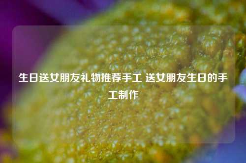 生日送女朋友礼物推荐手工 送女朋友生日的手工制作