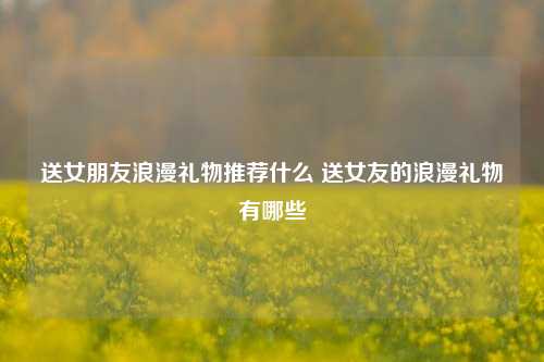 送女朋友浪漫礼物推荐什么 送女友的浪漫礼物有哪些